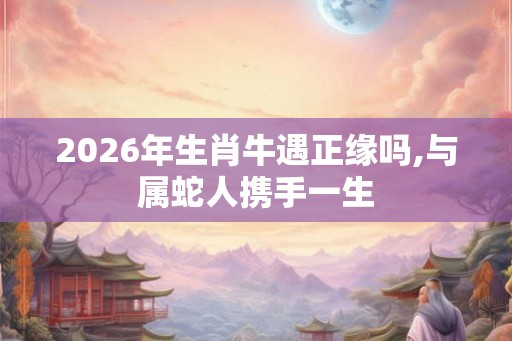 2026年生肖牛遇正缘吗,与属蛇人携手一生 2026年生肖牛遇正缘吗,与属蛇人携手一生