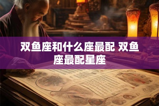双鱼座和什么座最配 双鱼座最配星座 双鱼座和什么座最配 双鱼座最配星座