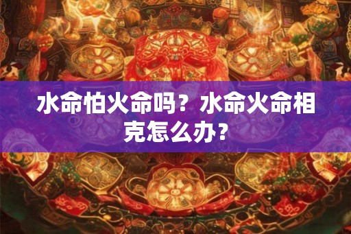 水命怕火命吗？水命火命相克怎么办？