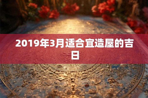2019年3月适合宜造屋的吉日
