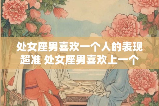 处女座男喜欢一个人的表现超准 处女座男喜欢上一个人会有哪些表现