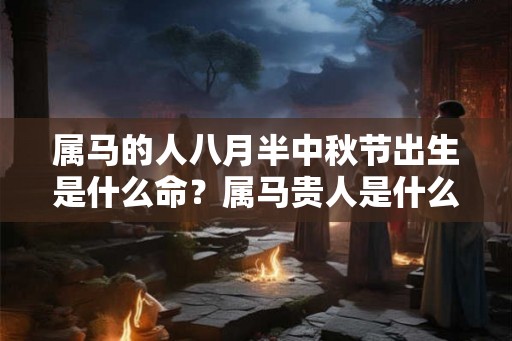 属马的人八月半中秋节出生是什么命?属马贵人是什么属相? 属马的人八月半中秋节出生是什么命?属马贵人是什么属相?