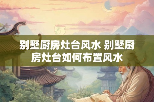 别墅厨房灶台风水 别墅厨房灶台如何布置风水
