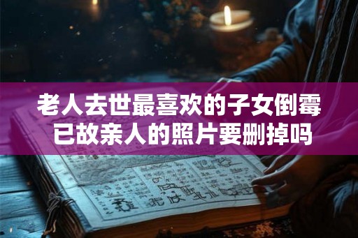老人去世最喜欢的子女倒霉 已故亲人的照片要删掉吗