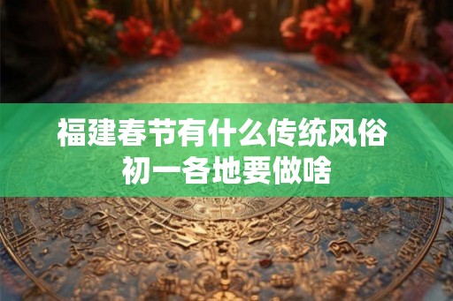 福建春节有什么传统风俗 初一各地要做啥