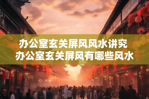办公室玄关屏风风水讲究 办公室玄关屏风有哪些风水讲究