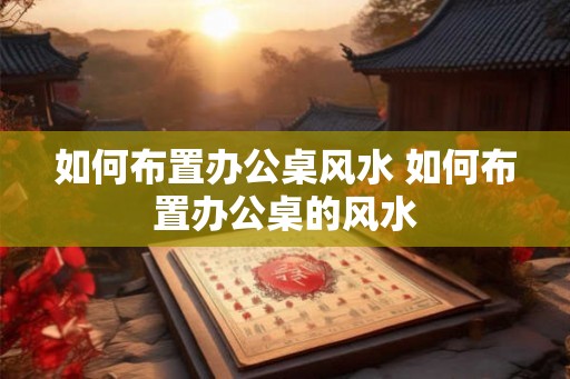 如何布置办公桌风水 如何布置办公桌的风水 如何布置办公桌风水 如何布置办公桌的风水