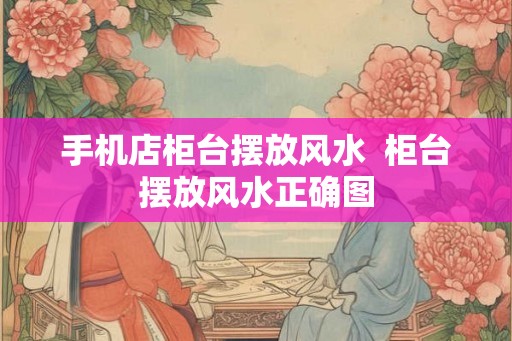 手机店柜台摆放风水 柜台摆放风水正确图 手机店柜台摆放风水 柜台摆放风水正确图