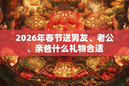 2026年春节送男友、老公、亲爸什么礼物合适
