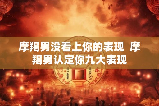 摩羯男没看上你的表现  摩羯男认定你九大表现