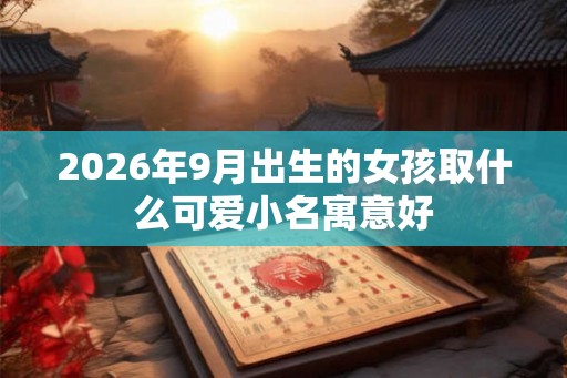 2026年9月出生的女孩取什么可爱小名寓意好 2026年9月出生的女孩取什么可爱小名寓意好