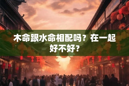 木命跟水命相配吗？在一起好不好？