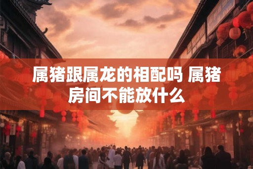 属猪跟属龙的相配吗 属猪房间不能放什么