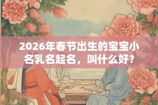 2026年春节出生的宝宝小名乳名起名,叫什么好? 2026年春节出生的宝宝小名乳名起名,叫什么好?