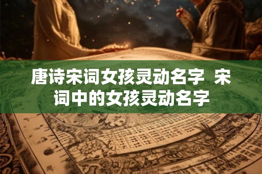 唐诗宋词女孩灵动名字 宋词中的女孩灵动名字 唐诗宋词女孩灵动名字 宋词中的女孩灵动名字