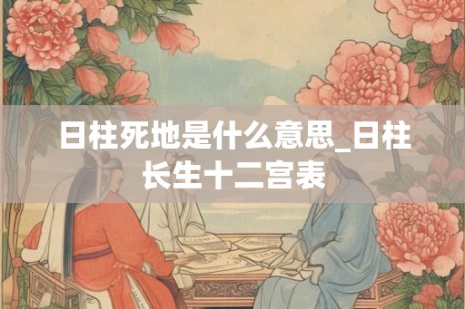 日柱死地是什么意思_日柱长生十二宫表 日柱死地是什么意思_日柱长生十二宫表