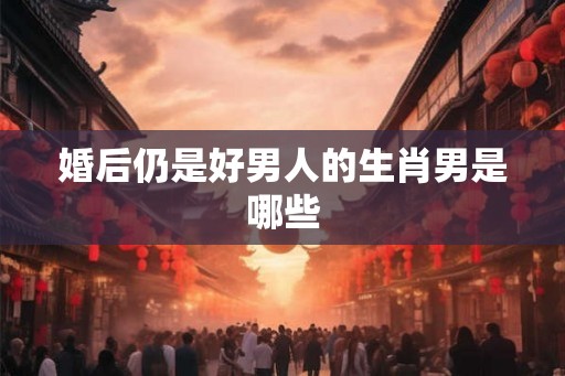 婚后仍是好男人的生肖男是哪些 婚后仍是好男人的生肖男是哪些