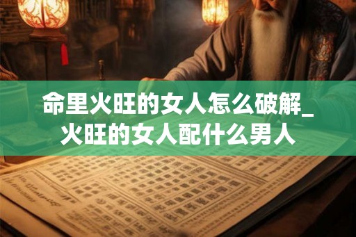 命里火旺的女人怎么破解_火旺的女人配什么男人