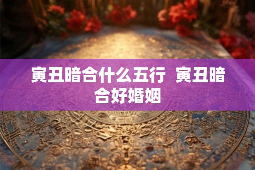 寅丑暗合什么五行 寅丑暗合好婚姻 寅丑暗合什么五行 寅丑暗合好婚姻