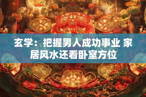 玄学：把握男人成功事业 家居风水还看卧室方位
