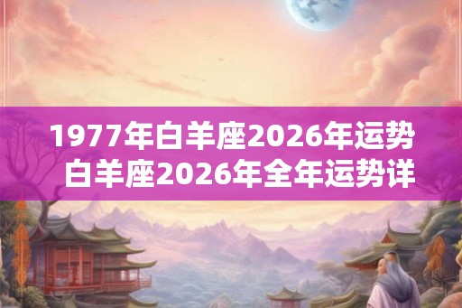 1977年白羊座2026年运势 白羊座2026年全年运势详解 1977年白羊座2026年运势 白羊座2026年全年运势详解