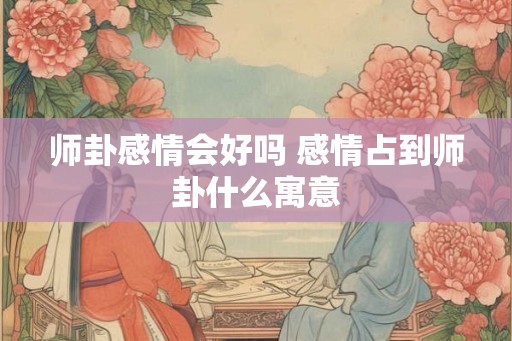 师卦感情会好吗 感情占到师卦什么寓意