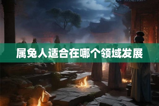 属兔人适合在哪个领域发展 属兔人适合在哪个领域发展
