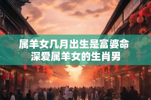 属羊女几月出生是富婆命 深爱属羊女的生肖男 属羊女几月出生是富婆命 深爱属羊女的生肖男