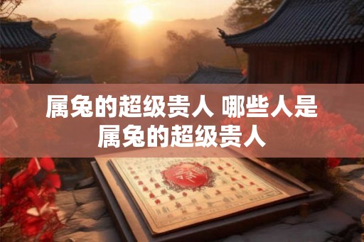 属兔的超级贵人 哪些人是属兔的超级贵人 属兔的超级贵人 哪些人是属兔的超级贵人