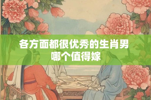 各方面都很优秀的生肖男 哪个值得嫁