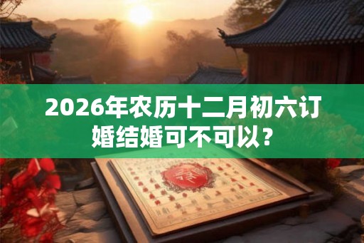 2026年农历十二月初六订婚结婚可不可以？