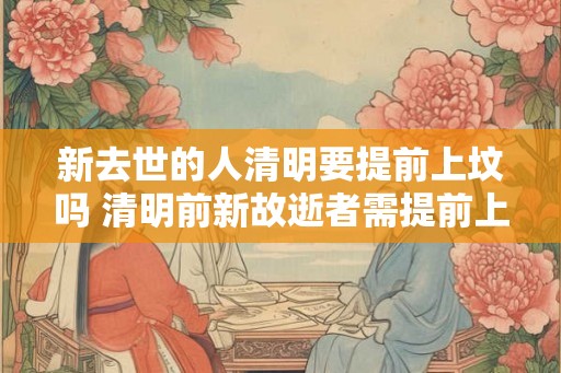 新去世的人清明要提前上坟吗 清明前新故逝者需提前上坟吗