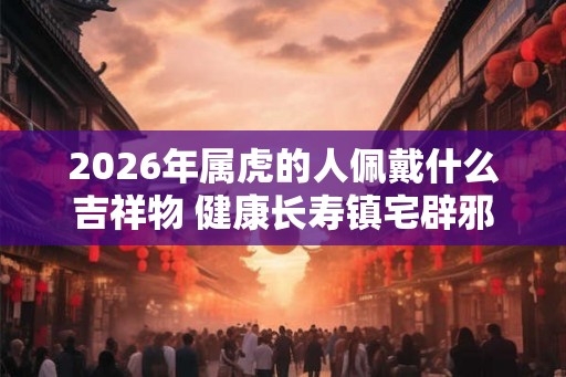 2026年属虎的人佩戴什么吉祥物 健康长寿镇宅辟邪