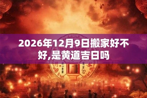 2026年12月9日搬家好不好,是黄道吉日吗