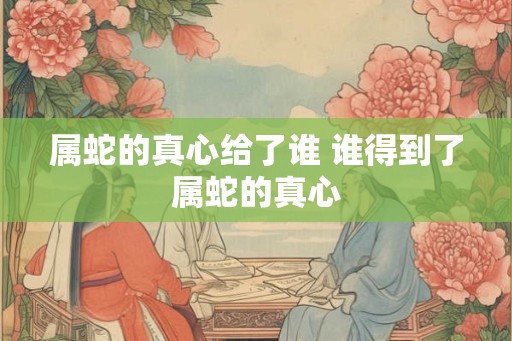 属蛇的真心给了谁 谁得到了属蛇的真心