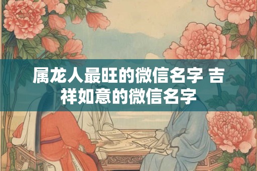 属龙人最旺的微信名字 吉祥如意的微信名字 属龙人最旺的微信名字 吉祥如意的微信名字