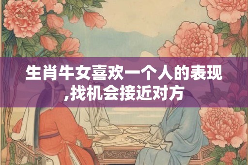 生肖牛女喜欢一个人的表现,找机会接近对方 生肖牛女喜欢一个人的表现,找机会接近对方