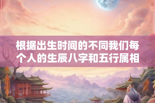 根据出生时间的不同我们每个人的生辰八字和五行属相都是不一 根据出生时间的不同我们每个人的生辰八字和五行属相都是不一