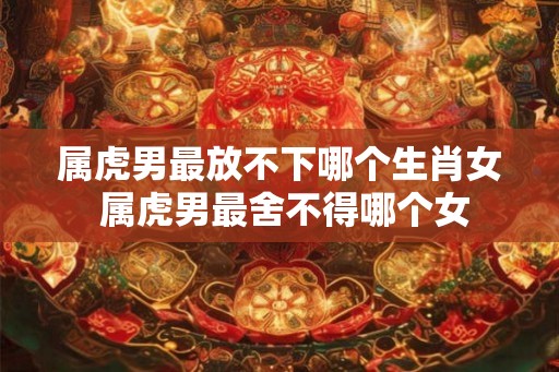 属虎男最放不下哪个生肖女 属虎男最舍不得哪个女 属虎男最放不下哪个生肖女 属虎男最舍不得哪个女