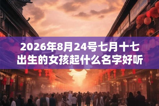 2026年8月24号七月十七出生的女孩起什么名字好听 温柔 2026年8月24号七月十七出生的女孩起什么名字好听 温柔