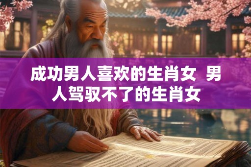 成功男人喜欢的生肖女  男人驾驭不了的生肖女