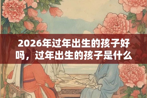 2026年过年出生的孩子好吗，过年出生的孩子是什么命？