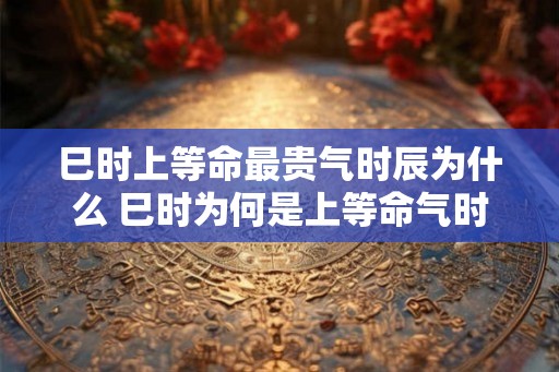 巳时上等命最贵气时辰为什么 巳时为何是上等命气时辰
