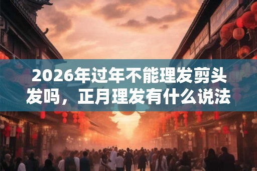 2026年过年不能理发剪头发吗，正月理发有什么说法？