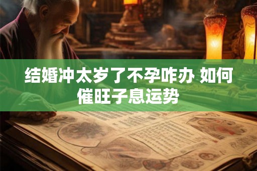 结婚冲太岁了不孕咋办 如何催旺子息运势