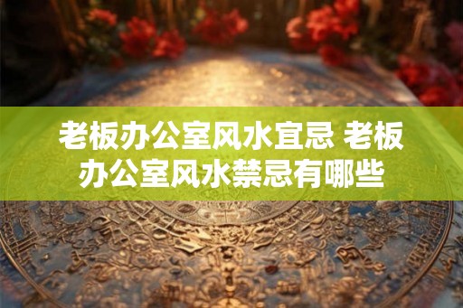 老板办公室风水宜忌 老板办公室风水禁忌有哪些
