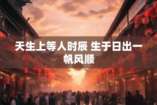天生上等人时辰 生于日出一帆风顺 天生上等人时辰 生于日出一帆风顺