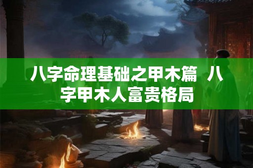 八字命理基础之甲木篇  八字甲木人富贵格局