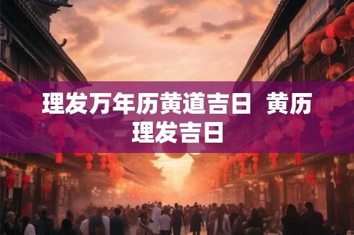 理发万年历黄道吉日 黄历理发吉日 理发万年历黄道吉日 黄历理发吉日