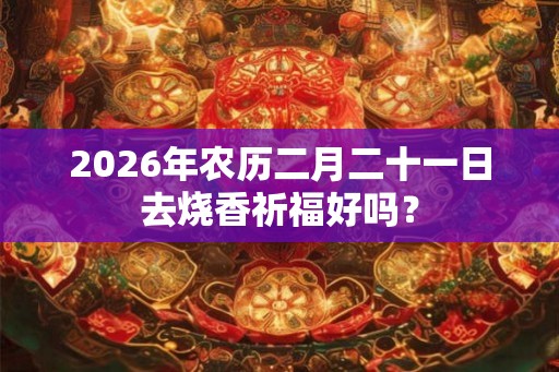 2026年农历二月二十一日去烧香祈福好吗? 2026年农历二月二十一日去烧香祈福好吗?